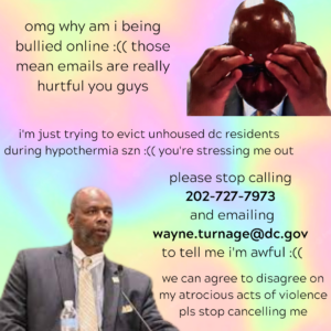 "omg why am i being bullied online :(( those mean emails are really hurtful you guys\n\ni'm just trying to evict unhoused dc residents during hypothermia season :(( you're stressing me out\n\nplease stop calling 202-727-7973 and emailing wayne.turnage@dc.gov to tell me i'm awful\n\nwe can agree to disagree on my atrocious acts of violence please stop canceling me"